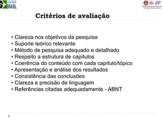 Critérios de avaliação
• Clareza nos objetivos da pesquisa
• Suporte teórico relevante
• Método de pesquisa adequado e detalhado
• Respeito a estrutura de capítulos
• Coerência do conteúdo com cada capítulo/tópico
• Apresentação e análise dos resultados
• Consistência das conclusões
• Clareza e precisão de linguagem
• Referências citadas adequadamente - ABNT
 