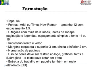 Formatação
•Papel A4
• Fontes: Arial ou Times New Roman – tamanho 12 com
espaçamento 1,5.
• Citações com mais de 3 linhas, notas de rodapé,
paginação e legendas, espaçamento simples e fonte 11 ou
10
• Impressão frente e verso
• Margens esquerda e superior 3 cm, direita e inferior 2 cm.
• Numeração de páginas
• Uso de cores deve ser restrito ao logo, gráficos, fotos e
ilustrações – o texto deve estar em preto
• Entrega do trabalho em papel e também em meio
eletrônico (CD)
 