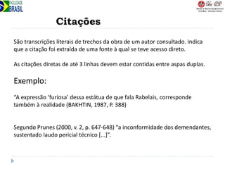Citações
São transcrições literais de trechos da obra de um autor consultado. Indica
que a citação foi extraída de uma fonte à qual se teve acesso direto.
As citações diretas de até 3 linhas devem estar contidas entre aspas duplas.
Exemplo:
“A expressão ‘furiosa’ dessa estátua de que fala Rabelais, corresponde
também à realidade (BAKHTIN, 1987, P. 388)
Segundo Prunes (2000, v. 2, p. 647-648) “a inconformidade dos demendantes,
sustentado laudo pericial técnico [...]”.
 