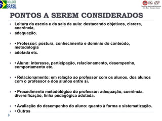 PONTOS A SEREM CONSIDERADOS
 Leitura da escola e da sala de aula: destacando objetivos, clareza,
coerência,
 adequação.
 • Professor: postura, conhecimento e domínio do conteúdo,
metodologia
 adotada etc.
 • Aluno: interesse, participação, relacionamento, desempenho,
comportamento etc.
 • Relacionamento: em relação ao professor com os alunos, dos alunos
com o professor e dos alunos entre si.
 • Procedimento metodológico do professor: adequação, coerência,
diversificação, linha pedagógica adotada.
 • Avaliação do desempenho do aluno: quanto à forma e sistematização.
 • Outros
 