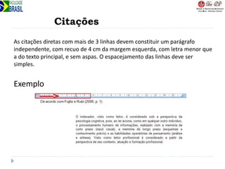 Citações
As citações diretas com mais de 3 linhas devem constituir um parágrafo
independente, com recuo de 4 cm da margem esquerda, com letra menor que
a do texto principal, e sem aspas. O espacejamento das linhas deve ser
simples.
Exemplo
 