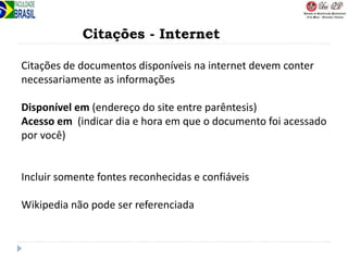 Citações - Internet
Citações de documentos disponíveis na internet devem conter
necessariamente as informações
Disponível em (endereço do site entre parêntesis)
Acesso em (indicar dia e hora em que o documento foi acessado
por você)
Incluir somente fontes reconhecidas e confiáveis
Wikipedia não pode ser referenciada
 