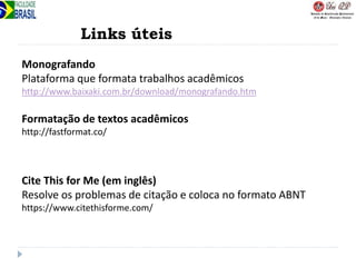Links úteis
Monografando
Plataforma que formata trabalhos acadêmicos
http://www.baixaki.com.br/download/monografando.htm
Formatação de textos acadêmicos
http://fastformat.co/
Cite This for Me (em inglês)
Resolve os problemas de citação e coloca no formato ABNT
https://www.citethisforme.com/
 