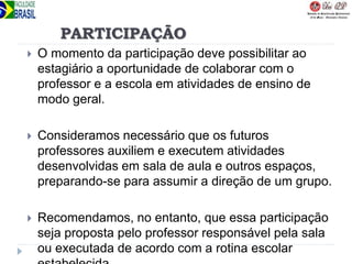 PARTICIPAÇÃO
 O momento da participação deve possibilitar ao
estagiário a oportunidade de colaborar com o
professor e a escola em atividades de ensino de
modo geral.
 Consideramos necessário que os futuros
professores auxiliem e executem atividades
desenvolvidas em sala de aula e outros espaços,
preparando-se para assumir a direção de um grupo.
 Recomendamos, no entanto, que essa participação
seja proposta pelo professor responsável pela sala
ou executada de acordo com a rotina escolar
 
