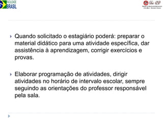  Quando solicitado o estagiário poderá: preparar o
material didático para uma atividade específica, dar
assistência à aprendizagem, corrigir exercícios e
provas.
 Elaborar programação de atividades, dirigir
atividades no horário de intervalo escolar, sempre
seguindo as orientações do professor responsável
pela sala.
 