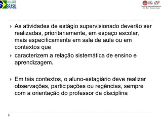  As atividades de estágio supervisionado deverão ser
realizadas, prioritariamente, em espaço escolar,
mais especificamente em sala de aula ou em
contextos que
 caracterizem a relação sistemática de ensino e
aprendizagem.
 Em tais contextos, o aluno-estagiário deve realizar
observações, participações ou regências, sempre
com a orientação do professor da disciplina
 