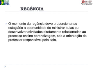 REGÊNCIA
 O momento da regência deve proporcionar ao
estagiário a oportunidade de ministrar aulas ou
desenvolver atividades diretamente relacionadas ao
processo ensino aprendizagem, sob a orientação do
professor responsável pela sala.
 