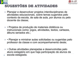 SUGESTÕES DE ATIVIDADES
 Planejar e desenvolver projetos interdisciplinares de
atividades educacionais, sobre temas sugeridos pelo
contexto da escola, de sala de aula, por alunos ou pelo
docente da classe;
 • Projetos de produção de materiais didáticos ou
instrucionais como: jogos, atividades, textos, cartazes,
álbuns seriados etc.;
 • Planejar e ministrar aulas solicitadas ou sugeridas pelo
professor da classe e com acompanhamento deste;
 • Outras atividades planejadas e desenvolvidas pelo
aluno estagiário em que haja participação de alunos da
escola estagiada.
 