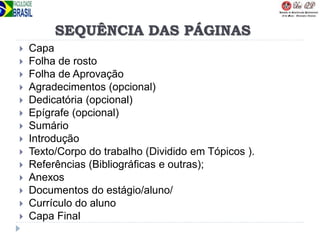 SEQUÊNCIA DAS PÁGINAS
 Capa
 Folha de rosto
 Folha de Aprovação
 Agradecimentos (opcional)
 Dedicatória (opcional)
 Epígrafe (opcional)
 Sumário
 Introdução
 Texto/Corpo do trabalho (Dividido em Tópicos ).
 Referências (Bibliográficas e outras);
 Anexos
 Documentos do estágio/aluno/
 Currículo do aluno
 Capa Final
 