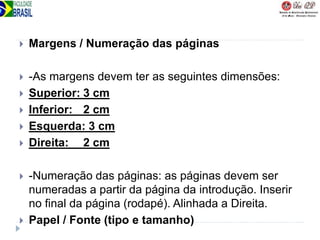  Margens / Numeração das páginas
 -As margens devem ter as seguintes dimensões:
 Superior: 3 cm
 Inferior: 2 cm
 Esquerda: 3 cm
 Direita: 2 cm
 -Numeração das páginas: as páginas devem ser
numeradas a partir da página da introdução. Inserir
no final da página (rodapé). Alinhada a Direita.
 Papel / Fonte (tipo e tamanho)
 