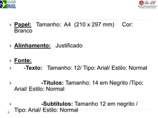  Papel: Tamanho: A4 (210 x 297 mm) Cor:
Branco
 Alinhamento: Justificado
 Fonte:
 -Texto: Tamanho: 12/ Tipo: Arial/ Estilo: Normal
 -Títulos: Tamanho: 14 em Negrito /Tipo:
Arial/ Estilo: Normal
 -Subtítulos: Tamanho 12 em negrito /
Tipo: Arial/ Estilo: Normal
 