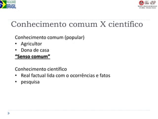Conhecimento comum X científico
Conhecimento comum (popular)
• Agricultor
• Dona de casa
“Senso comum”
Conhecimento científico
• Real factual lida com o ocorrências e fatos
• pesquisa
 