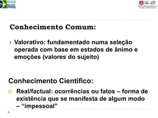 Conhecimento Comum:
 Valorativo: fundamentado numa seleção
operada com base em estados de ânimo e
emoções (valores do sujeito)
 Real/factual: ocorrências ou fatos – forma de
existência que se manifesta de algum modo
– “impessoal”
Conhecimento Científico:
 