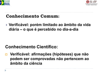 Conhecimento Comum:
 Verificável: porém limitado ao âmbito da vida
diária – o que é percebido no dia-a-dia
 Verificável: afirmações (hipóteses) que não
podem ser comprovadas não pertencem ao
âmbito da ciência
Conhecimento Científico:
 