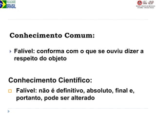 Conhecimento Comum:
 Falível: conforma com o que se ouviu dizer a
respeito do objeto
 Falível: não é definitivo, absoluto, final e,
portanto, pode ser alterado
Conhecimento Científico:
 