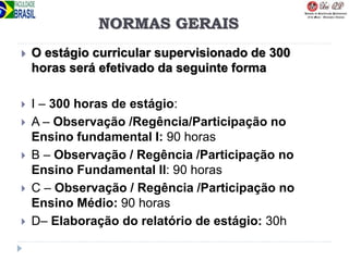 NORMAS GERAIS
 O estágio curricular supervisionado de 300
horas será efetivado da seguinte forma
 I – 300 horas de estágio:
 A – Observação /Regência/Participação no
Ensino fundamental I: 90 horas
 B – Observação / Regência /Participação no
Ensino Fundamental II: 90 horas
 C – Observação / Regência /Participação no
Ensino Médio: 90 horas
 D– Elaboração do relatório de estágio: 30h
 