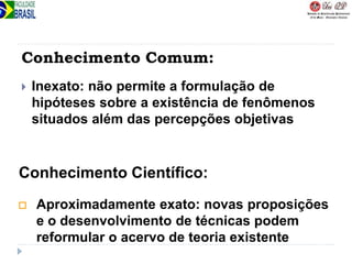 Conhecimento Comum:
 Inexato: não permite a formulação de
hipóteses sobre a existência de fenômenos
situados além das percepções objetivas
 Aproximadamente exato: novas proposições
e o desenvolvimento de técnicas podem
reformular o acervo de teoria existente
Conhecimento Científico:
 