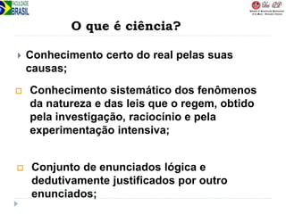 O que é ciência?
 Conhecimento certo do real pelas suas
causas;
 Conhecimento sistemático dos fenômenos
da natureza e das leis que o regem, obtido
pela investigação, raciocínio e pela
experimentação intensiva;
 Conjunto de enunciados lógica e
dedutivamente justificados por outro
enunciados;
 