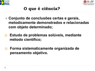  Conjunto de conclusões certas e gerais,
metodicamente demonstrados e relacionadas
com objeto determinado;
 Estudo de problemas solúveis, mediante
método científico;
 Forma sistematicamente organizada de
pensamento objetivo.
O que é ciência?
 