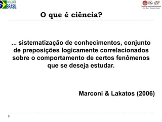 ... sistematização de conhecimentos, conjunto
de preposições logicamente correlacionados
sobre o comportamento de certos fenômenos
que se deseja estudar.
Marconi & Lakatos (2006)
O que é ciência?
 