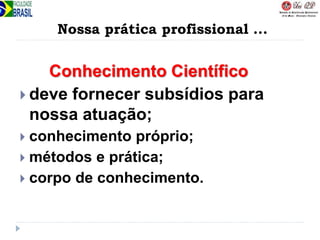 Nossa prática profissional ...
Conhecimento Científico
 deve fornecer subsídios para
nossa atuação;
 conhecimento próprio;
 métodos e prática;
 corpo de conhecimento.
 
