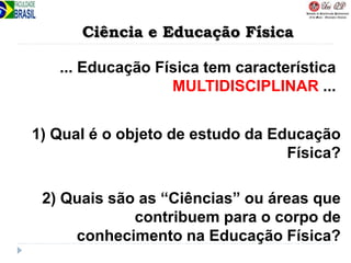 Ciência e Educação Física
... Educação Física tem característica
MULTIDISCIPLINAR ...
2) Quais são as “Ciências” ou áreas que
contribuem para o corpo de
conhecimento na Educação Física?
1) Qual é o objeto de estudo da Educação
Física?
 