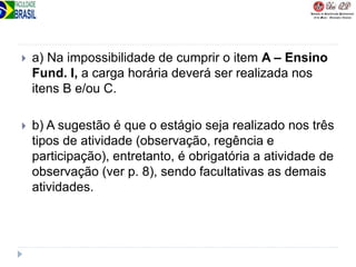  a) Na impossibilidade de cumprir o item A – Ensino
Fund. I, a carga horária deverá ser realizada nos
itens B e/ou C.
 b) A sugestão é que o estágio seja realizado nos três
tipos de atividade (observação, regência e
participação), entretanto, é obrigatória a atividade de
observação (ver p. 8), sendo facultativas as demais
atividades.
 