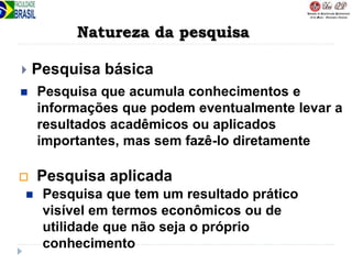 Natureza da pesquisa
 Pesquisa básica
 Pesquisa aplicada
 Pesquisa que acumula conhecimentos e
informações que podem eventualmente levar a
resultados acadêmicos ou aplicados
importantes, mas sem fazê-lo diretamente
 Pesquisa que tem um resultado prático
visível em termos econômicos ou de
utilidade que não seja o próprio
conhecimento
 