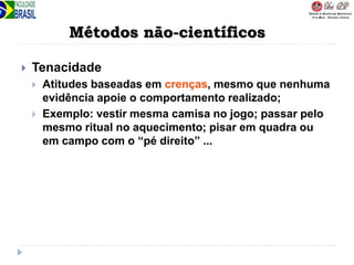 Métodos não-científicos
 Tenacidade
 Atitudes baseadas em crenças, mesmo que nenhuma
evidência apoie o comportamento realizado;
 Exemplo: vestir mesma camisa no jogo; passar pelo
mesmo ritual no aquecimento; pisar em quadra ou
em campo com o “pé direito” ...
 