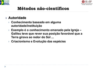 Métodos não-científicos
 Autoridade
 Conhecimento baseado em alguma
autoridade/instituição
 Exemplo é o conhecimento emanado pela Igreja –
Galileu teve que rever sua posição favorável que a
Terra girava ao redor do Sol ...
 Criacionismo e Evolução das espécies
 