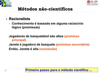 Métodos não-científicos
 Racionalista
 Conhecimento é baseado em alguma raciocínio
lógico (premissas)
Jogadores de basquetebol são altos (premissa
principal)
Janete é jogadora de basquete (premissa secundária)
Então, Janete é alta (conclusão)
Primeiro passo para o método científico ...
 