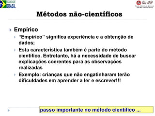 Métodos não-científicos
 Empírico
 “Empírico” significa experiência e a obtenção de
dados;
 Esta característica também é parte do método
científico. Entretanto, há a necessidade de buscar
explicações coerentes para as observações
realizadas
 Exemplo: crianças que não engatinharam terão
dificuldades em aprender a ler e escrever!!!
passo importante no método científico ...
 