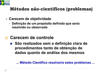 Métodos não-científicos (problemas)
 Carecem de objetividade
 Definição de um propósito definido que seria
resolvido ou observado
... Método Científico resolveria estes problemas ...
 Carecem de controle
 São realizados sem a definição clara de
procedimentos tanto de obtenção de
dados quanto de análise dos mesmos
 