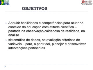 OBJETIVOS
 Adquirir habilidades e competências para atuar no
contexto da educação com atitude científica –
pautada na observação cuidadosa da realidade, na
análise
 sistemática de dados, na avaliação criteriosa de
variáveis – para, a partir daí, planejar e desenvolver
intervenções pertinentes
 
