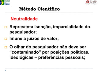Método Científico
Neutralidade
 Representa isenção, imparcialidade do
pesquisador;
 Imune a juízos de valor;
 O olhar do pesquisador não deve ser
“contaminado” por posições políticas,
ideológicas – preferências pessoais;
 