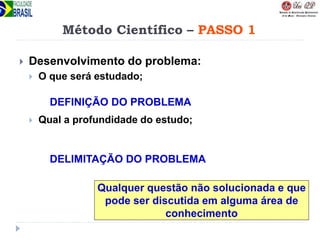 Método Científico – PASSO 1
 Desenvolvimento do problema:
 O que será estudado;
 Qual a profundidade do estudo;
DEFINIÇÃO DO PROBLEMA
DELIMITAÇÃO DO PROBLEMA
Qualquer questão não solucionada e que
pode ser discutida em alguma área de
conhecimento
 