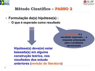 Método Científico – PASSO 2
 Formulação da(s) hipótese(s) :
 O que é esperado como resultado
HIPÓTESE é o
resultado esperado ... a
resposta antecipada
para o problema
apresentado
Hipótese(s) deve(m) estar
baseada(s) em alguma
construção teórica, nos
resultados dos estudo
anteriores (revisão de literatura)
 