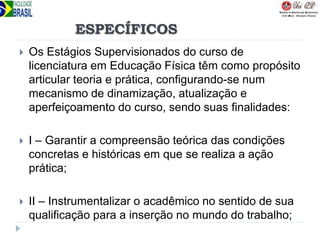ESPECÍFICOS
 Os Estágios Supervisionados do curso de
licenciatura em Educação Física têm como propósito
articular teoria e prática, configurando-se num
mecanismo de dinamização, atualização e
aperfeiçoamento do curso, sendo suas finalidades:
 I – Garantir a compreensão teórica das condições
concretas e históricas em que se realiza a ação
prática;
 II – Instrumentalizar o acadêmico no sentido de sua
qualificação para a inserção no mundo do trabalho;
 