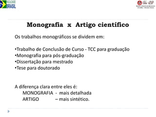 Monografia x Artigo científico
Os trabalhos monográficos se dividem em:
•Trabalho de Conclusão de Curso - TCC para graduação
•Monografia para pós-graduação
•Dissertação para mestrado
•Tese para doutorado
A diferença clara entre eles é:
MONOGRAFIA - mais detalhada
ARTIGO – mais sintético.
 