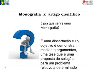 Monografia x artigo científico
E pra que serve uma
Monografia?
É uma dissertação cujo
objetivo é demonstrar,
mediante argumentos,
uma tese que é uma
proposta de solução
para um problema
relativo a determinado
 