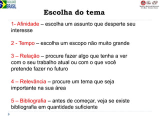 Escolha do tema
1- Afinidade – escolha um assunto que desperte seu
interesse
2 - Tempo – escolha um escopo não muito grande
3 – Relação – procure fazer algo que tenha a ver
com o seu trabalho atual ou com o que você
pretende fazer no futuro
4 – Relevância – procure um tema que seja
importante na sua área
5 – Bibliografia – antes de começar, veja se existe
bibliografia em quantidade suficiente
 