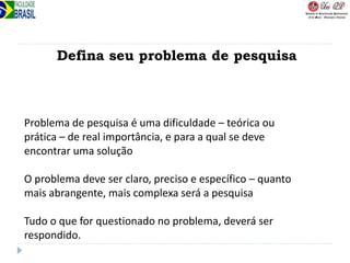 Defina seu problema de pesquisa
Problema de pesquisa é uma dificuldade – teórica ou
prática – de real importância, e para a qual se deve
encontrar uma solução
O problema deve ser claro, preciso e específico – quanto
mais abrangente, mais complexa será a pesquisa
Tudo o que for questionado no problema, deverá ser
respondido.
 