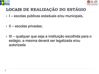 LOCAIS DE REALIZAÇÃO DO ESTÁGIO
 I – escolas públicas estaduais e/ou municipais,
 II – escolas privadas;
 III – qualquer que seja a instituição escolhida para o
estágio, a mesma deverá ser legalizada e/ou
autorizada
 