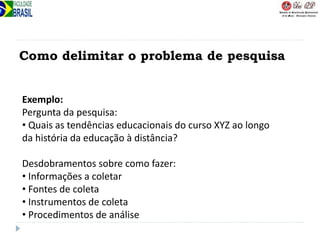 Como delimitar o problema de pesquisa
Exemplo:
Pergunta da pesquisa:
• Quais as tendências educacionais do curso XYZ ao longo
da história da educação à distância?
Desdobramentos sobre como fazer:
• Informações a coletar
• Fontes de coleta
• Instrumentos de coleta
• Procedimentos de análise
 