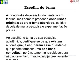Escolha do tema
A monografia deve ser fundamentada em
teorias, mas sempre propondo conclusões
originais sobre o tema abordado, obtidas
depois de muita pesquisa e experimentação
prática.
Ao escolher o tema de sua pesquisa
acadêmica, certifique-se de que existem
autores que já estudaram essa questão e
que podem fornecer uma boa base
conceitual, porém, tome muito cuidado para
não apresentar um raciocínio já previamente
 