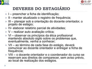 DEVERES DO ESTAGIÁRIO
 I – preencher a ficha de identificação;
 II - manter atualizado o registro de frequência;
 III – planejar sob a orientação do docente orientador, o
projeto de estágio;
 IV- elaborar relatório parcial de atividades;
 V – realizar auto avaliação crítica;
 VI – observar os princípios da ética profissional
mantendo absoluto sigilo sobre os problemas que,
eventualmente, venha a conhecer;
 VII – ao término de cada fase do estágio, deverá
comunicar ao docente orientador e entregar a ficha de
frequência;
 VIII – o docente orientador e o coordenador do curso se
reservam aos direitos de comparecer, sem aviso prévio,
ao local de realização dos estágios.
 