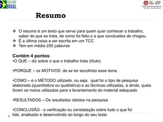 Resumo
 O resumo é um texto que serve para quem quer conhecer o trabalho,
saber do que se trata, de como foi feito e a que conclusões de chegou.
 É a última coisa a ser escrita em um TCC
 Tem em média 250 palavras
Contém 4 pontos:
•O QUE – diz sobre o que o trabalho trata (título)
•PORQUE – os MOTIVOS de se ter escolhido esse tema
•COMO – é o MÉTODO utilizado, ou seja, qual foi o tipo de pesquisa
elaborada (quantitativa ou qualitativa) e as técnicas utilizadas, e ainda, quais
foram os meios utilizados para o levantamento do material adequado
•RESULTADOS – Os resultados obtidos na pesquisa
•CONCLUSÃO - a verificação ou constatação sobre tudo o que foi
lido, analisado e desenvolvido ao longo do seu texto
 