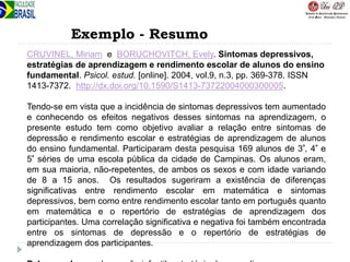 Exemplo - Resumo
CRUVINEL, Miriam e BORUCHOVITCH, Evely. Sintomas depressivos,
estratégias de aprendizagem e rendimento escolar de alunos do ensino
fundamental. Psicol. estud. [online]. 2004, vol.9, n.3, pp. 369-378. ISSN
1413-7372. http://dx.doi.org/10.1590/S1413-73722004000300005.
Tendo-se em vista que a incidência de sintomas depressivos tem aumentado
e conhecendo os efeitos negativos desses sintomas na aprendizagem, o
presente estudo tem como objetivo avaliar a relação entre sintomas de
depressão e rendimento escolar e estratégias de aprendizagem de alunos
do ensino fundamental. Participaram desta pesquisa 169 alunos de 3ª, 4ª e
5ª séries de uma escola pública da cidade de Campinas. Os alunos eram,
em sua maioria, não-repetentes, de ambos os sexos e com idade variando
de 8 a 15 anos. Os resultados sugeriram a existência de diferenças
significativas entre rendimento escolar em matemática e sintomas
depressivos, bem como entre rendimento escolar tanto em português quanto
em matemática e o repertório de estratégias de aprendizagem dos
participantes. Uma correlação significativa e negativa foi também encontrada
entre os sintomas de depressão e o repertório de estratégias de
aprendizagem dos participantes.
 
