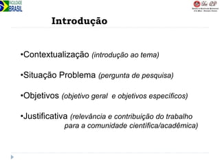 Introdução
•Contextualização (introdução ao tema)
•Situação Problema (pergunta de pesquisa)
•Objetivos (objetivo geral e objetivos específicos)
•Justificativa (relevância e contribuição do trabalho
para a comunidade científica/acadêmica)
 