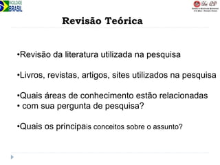 Revisão Teórica
•Revisão da literatura utilizada na pesquisa
•Livros, revistas, artigos, sites utilizados na pesquisa
•Quais áreas de conhecimento estão relacionadas
• com sua pergunta de pesquisa?
•Quais os principais conceitos sobre o assunto?
 